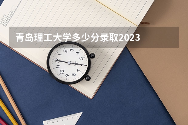 青岛理工大学多少分录取2023