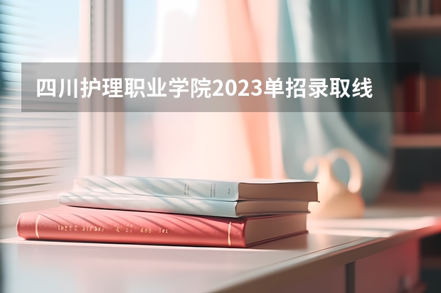 四川护理职业学院2023单招录取线 四川德阳建院单招分数线